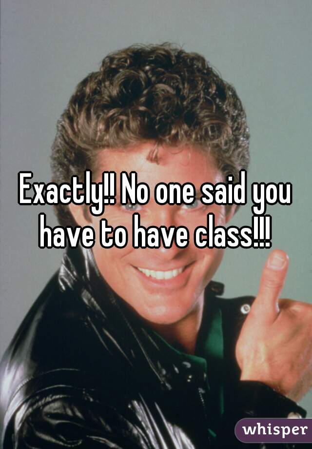 Exactly!! No one said you have to have class!!! 
