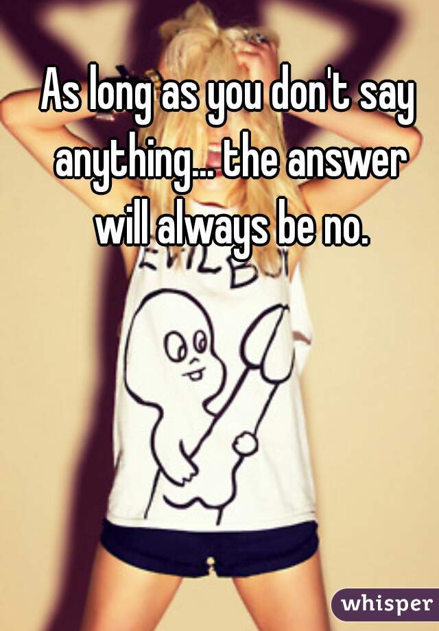 As long as you don't say anything... the answer will always be no.