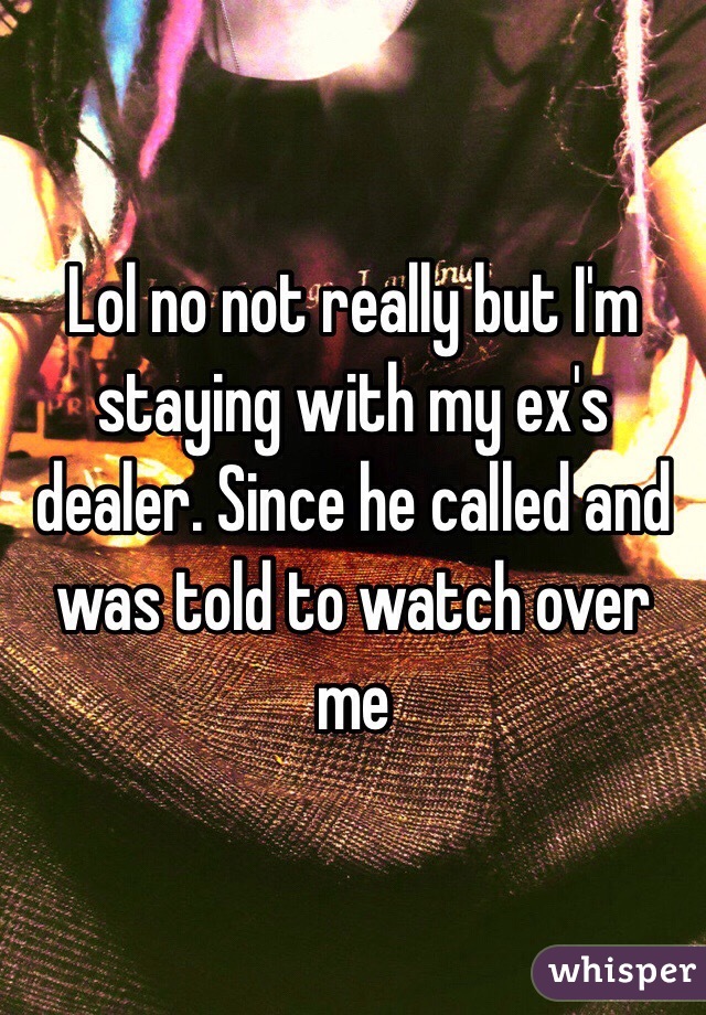 Lol no not really but I'm staying with my ex's dealer. Since he called and was told to watch over me