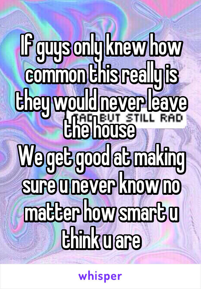 If guys only knew how common this really is they would never leave the house 
We get good at making sure u never know no matter how smart u think u are