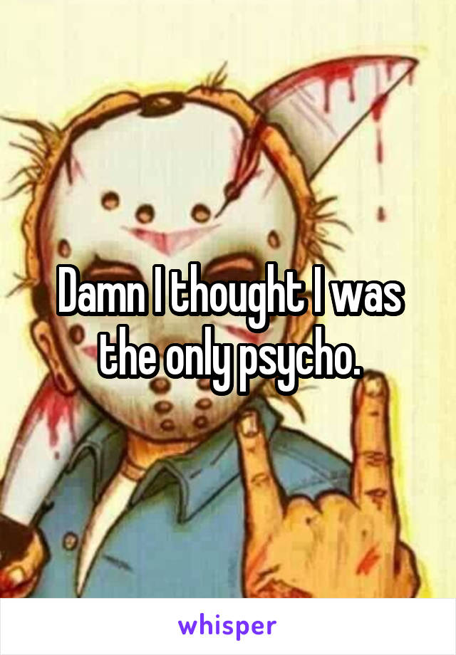 Damn I thought I was the only psycho.