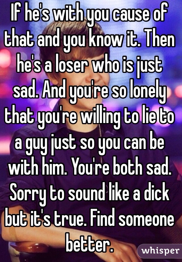 If he's with you cause of that and you know it. Then he's a loser who is just sad. And you're so lonely that you're willing to lie to a guy just so you can be with him. You're both sad. Sorry to sound like a dick but it's true. Find someone better. 