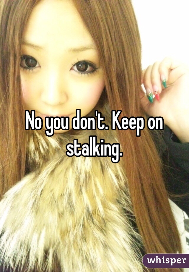 No you don't. Keep on stalking. 