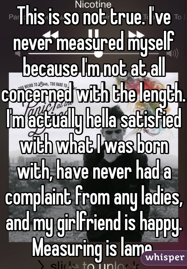 This is so not true. I've never measured myself because I'm not at all concerned with the length. I'm actually hella satisfied with what I was born with, have never had a complaint from any ladies, and my girlfriend is happy. Measuring is lame. 