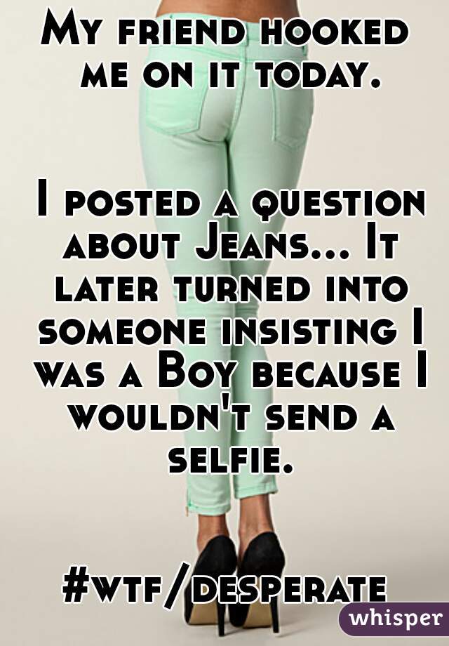 My friend hooked me on it today.


 I posted a question about Jeans... It later turned into someone insisting I was a Boy because I wouldn't send a selfie. 

#wtf/desperate