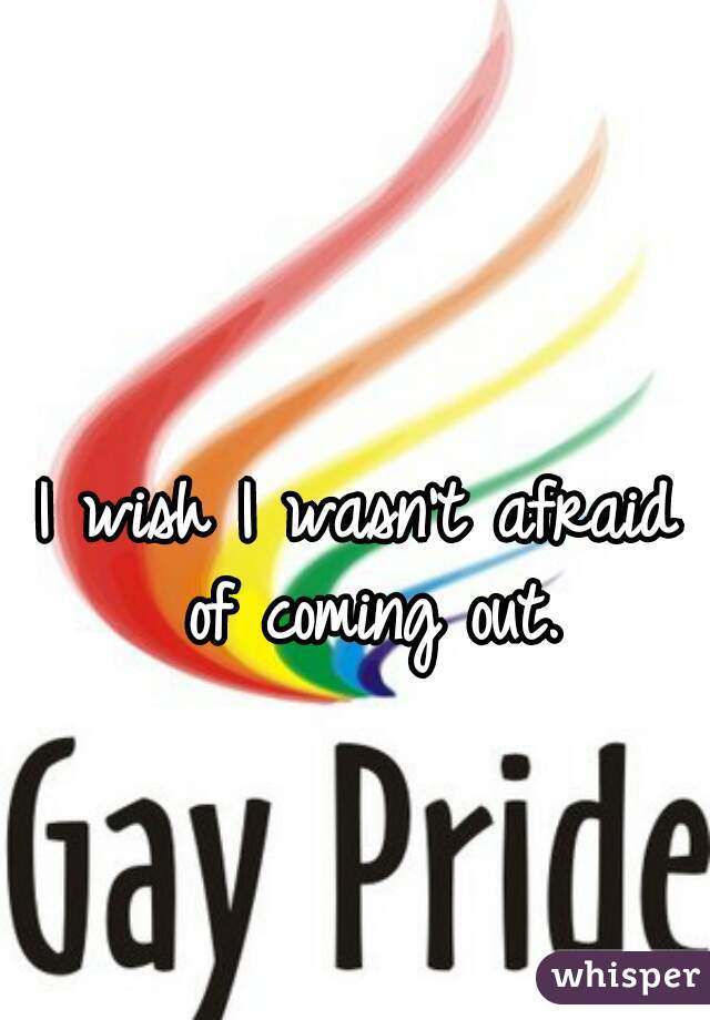 I wish I wasn't afraid of coming out.