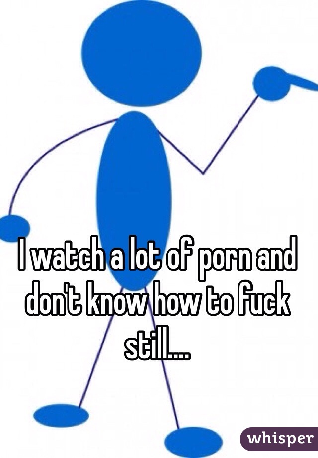 I watch a lot of porn and don't know how to fuck still....
