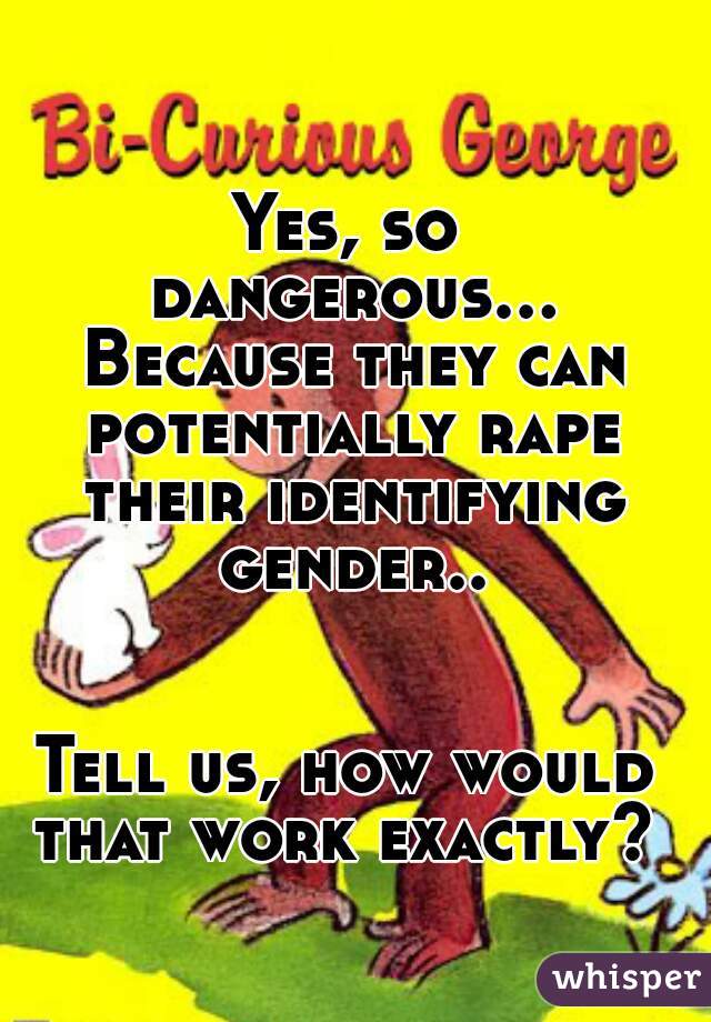 Yes, so dangerous... Because they can potentially rape their identifying gender..


Tell us, how would that work exactly? 