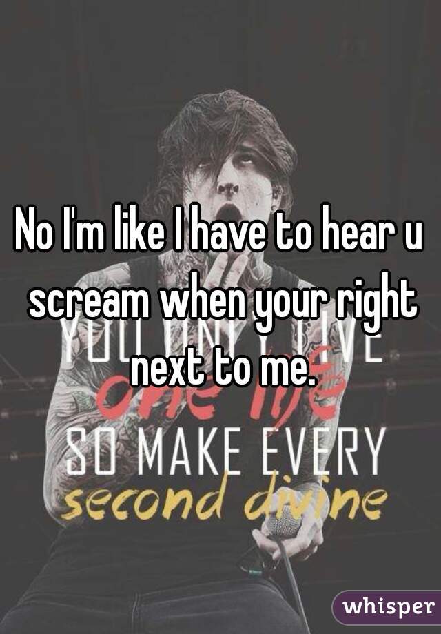 No I'm like I have to hear u scream when your right next to me.