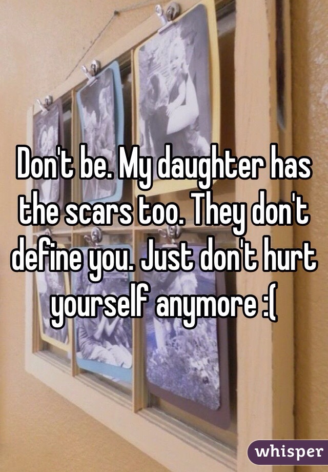 Don't be. My daughter has the scars too. They don't define you. Just don't hurt yourself anymore :(