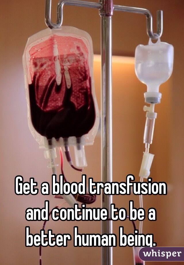 Get a blood transfusion and continue to be a better human being. 