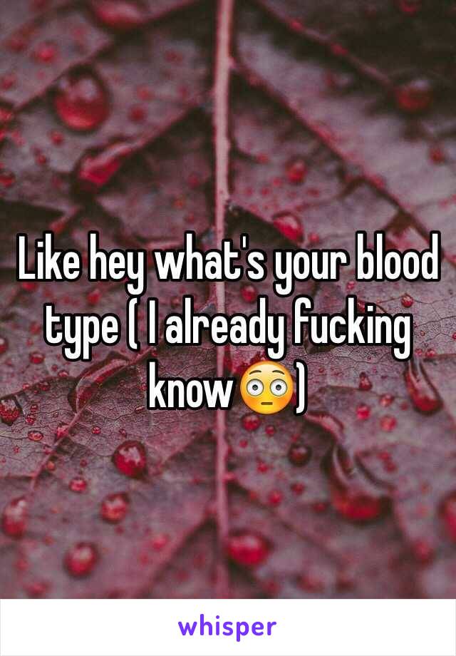 Like hey what's your blood type ( I already fucking know😳)