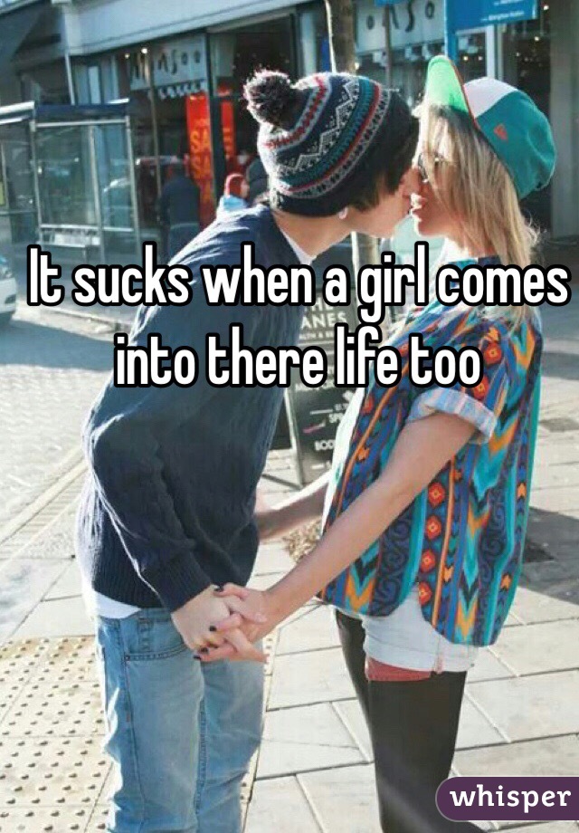 It sucks when a girl comes into there life too 