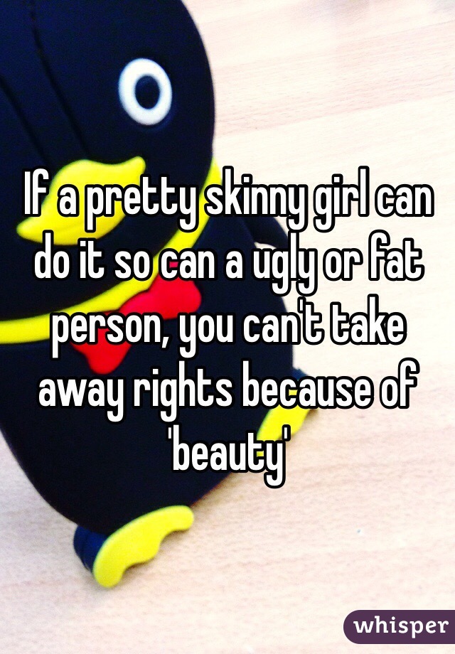 If a pretty skinny girl can do it so can a ugly or fat person, you can't take away rights because of 'beauty' 
