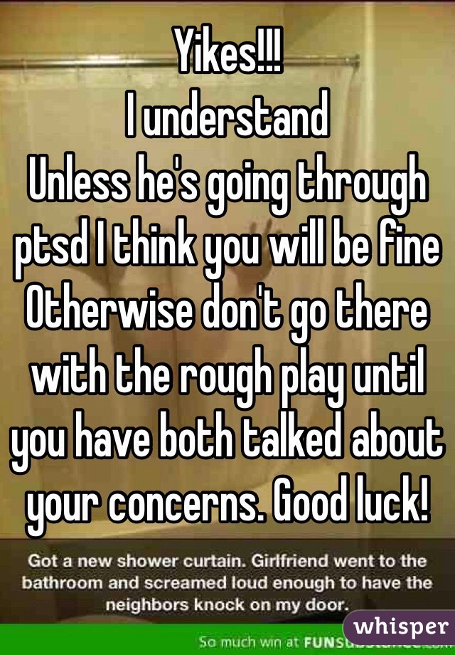 Yikes!!!
I understand
Unless he's going through ptsd I think you will be fine
Otherwise don't go there with the rough play until you have both talked about your concerns. Good luck!