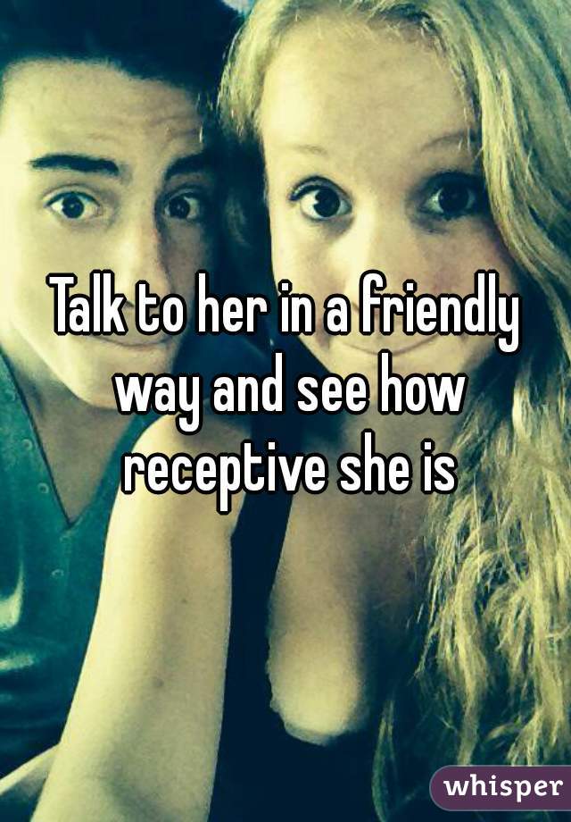 Talk to her in a friendly way and see how receptive she is
