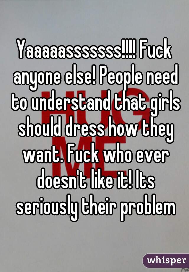 Yaaaaasssssss!!!! Fuck anyone else! People need to understand that girls should dress how they want. Fuck who ever doesn't like it! Its seriously their problem