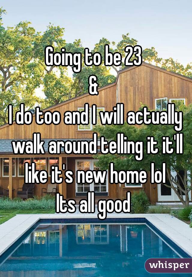 Going to be 23 
& 
I do too and I will actually walk around telling it it'll like it's new home lol 
Its all good 