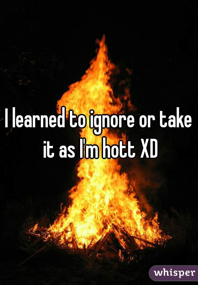 I learned to ignore or take it as I'm hott XD
