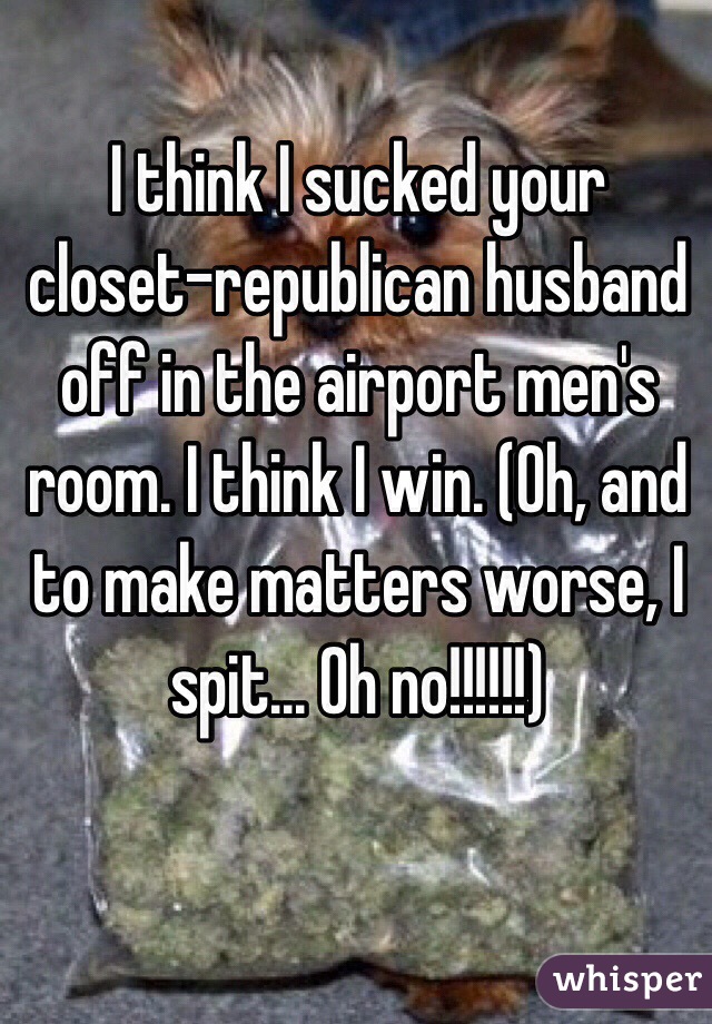 I think I sucked your closet-republican husband off in the airport men's room. I think I win. (Oh, and to make matters worse, I spit... Oh no!!!!!!)