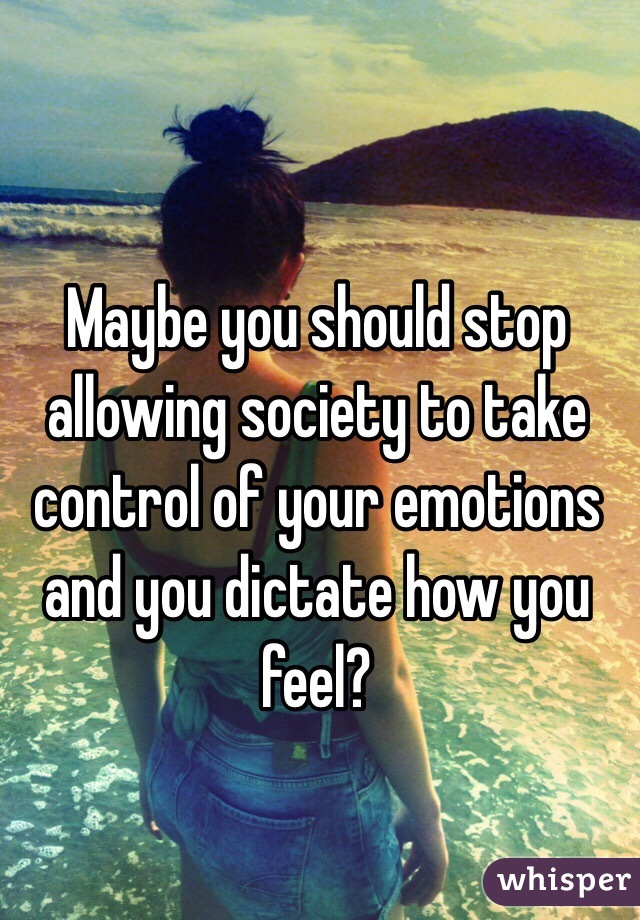 Maybe you should stop allowing society to take control of your emotions and you dictate how you feel?