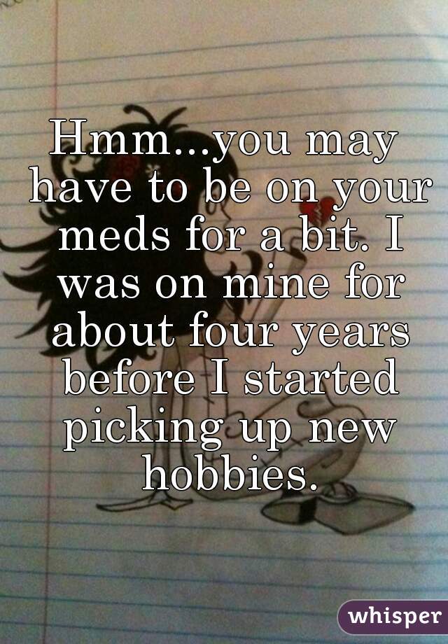 Hmm...you may have to be on your meds for a bit. I was on mine for about four years before I started picking up new hobbies.