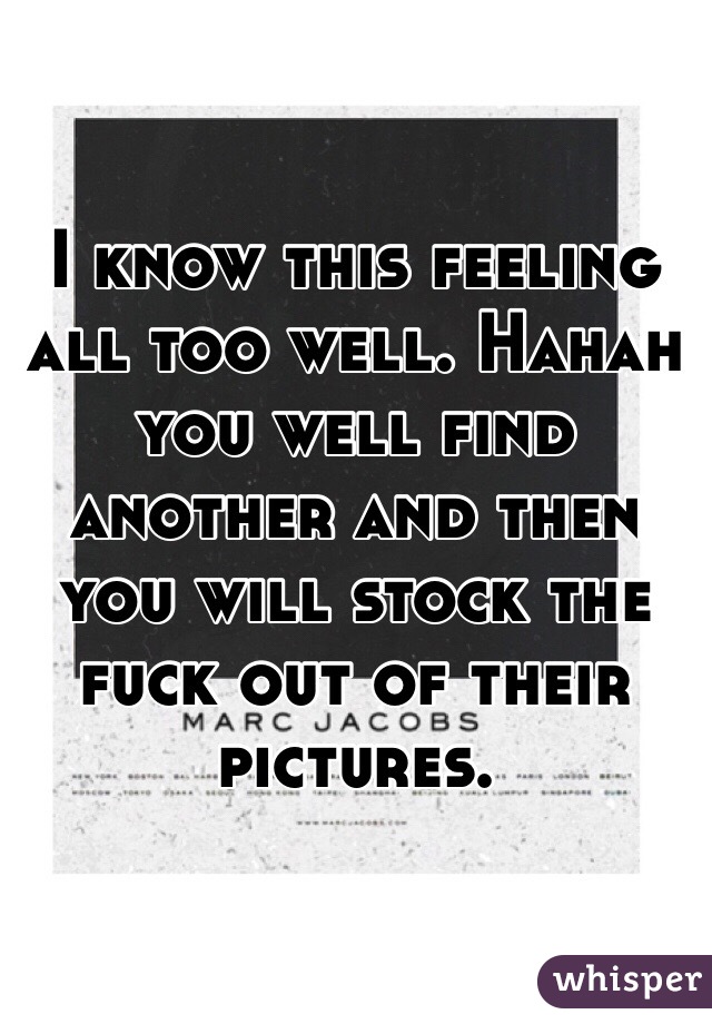 I know this feeling all too well. Hahah you well find another and then you will stock the fuck out of their pictures.