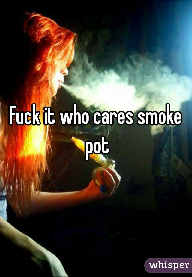 Fuck it who cares smoke pot