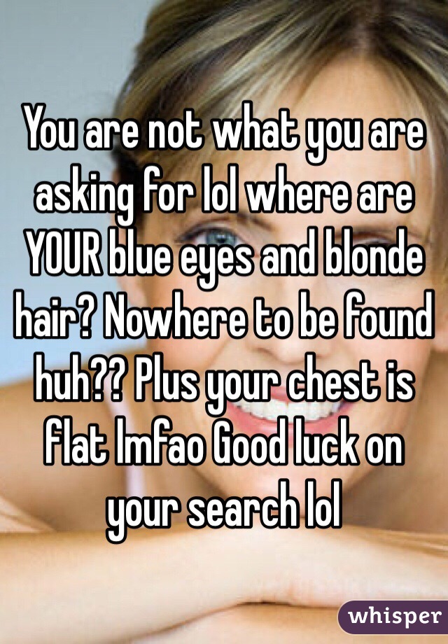 You are not what you are asking for lol where are YOUR blue eyes and blonde hair? Nowhere to be found huh?? Plus your chest is flat lmfao Good luck on your search lol 