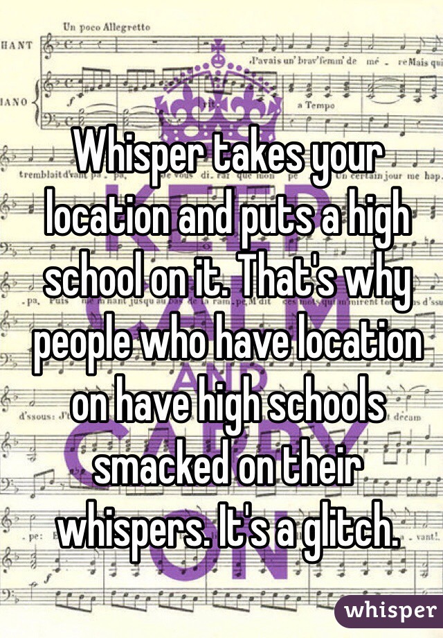 Whisper takes your location and puts a high school on it. That's why people who have location on have high schools smacked on their whispers. It's a glitch.