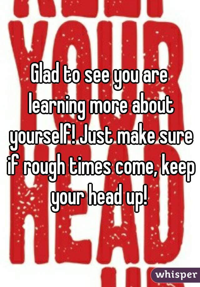 Glad to see you are learning more about yourself! Just make sure if rough times come, keep your head up! 
