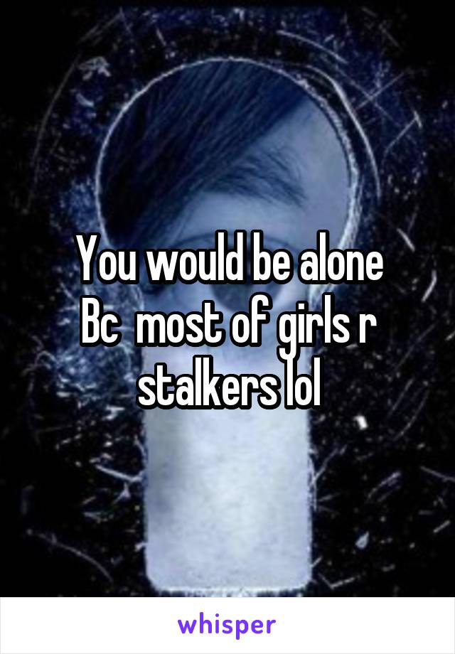 You would be alone
Bc  most of girls r stalkers lol