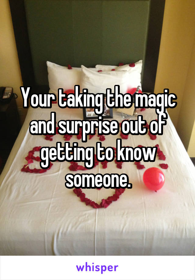 Your taking the magic and surprise out of getting to know someone.