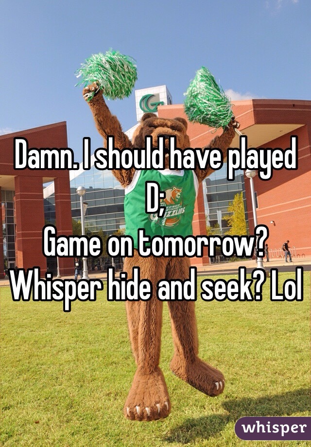 Damn. I should have played D; 
Game on tomorrow? Whisper hide and seek? Lol