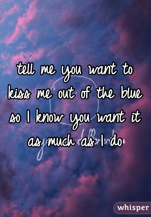 tell me you want to kiss me out of the blue so I know you want it as much as I do 