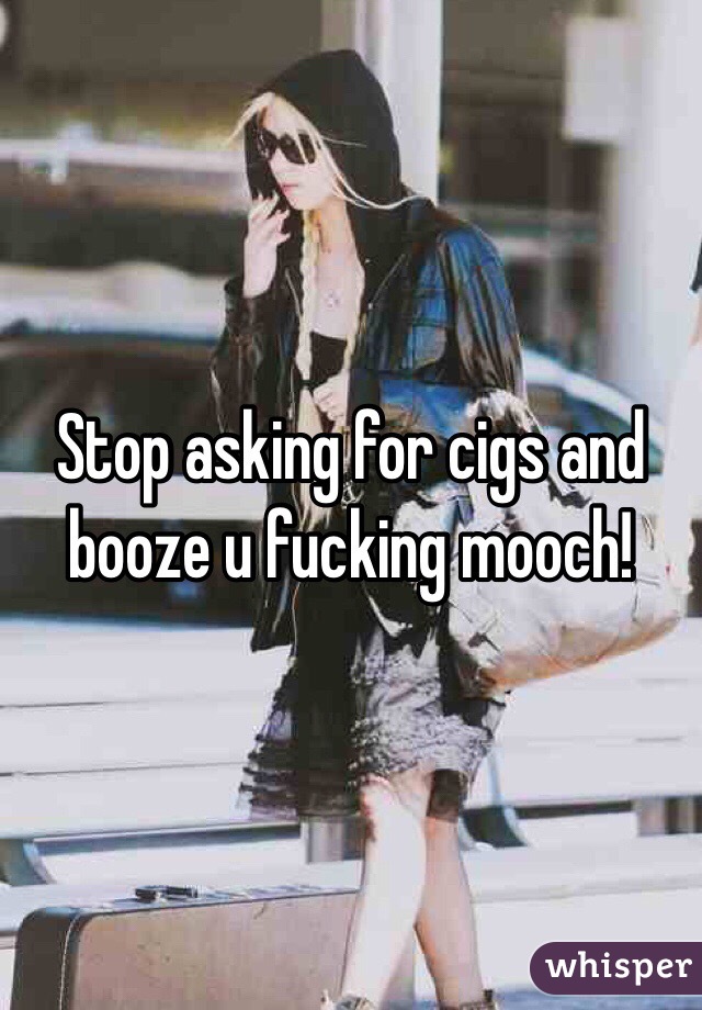 Stop asking for cigs and booze u fucking mooch!