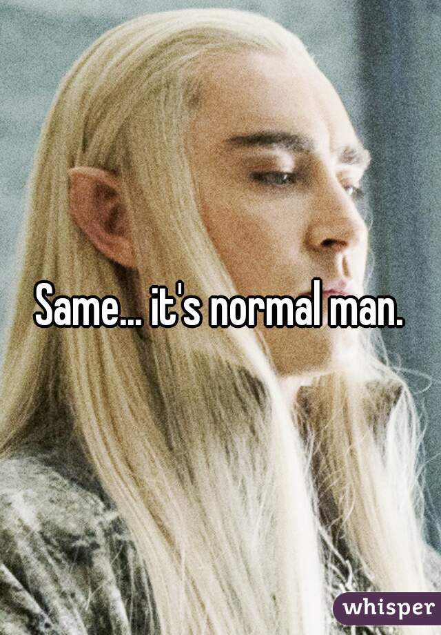 Same... it's normal man.