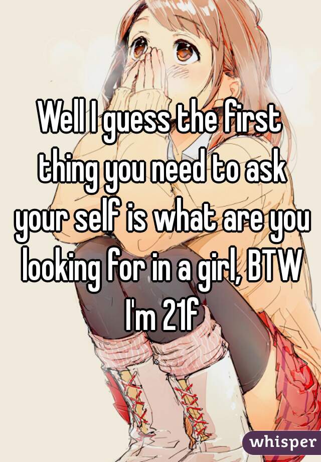 Well I guess the first thing you need to ask your self is what are you looking for in a girl, BTW I'm 21f