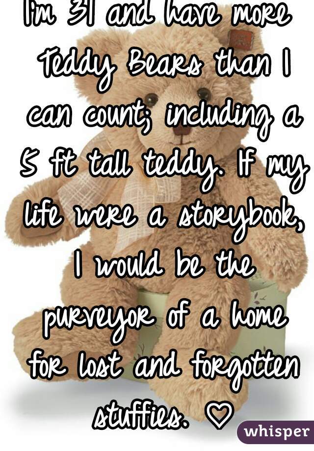 I'm 31 and have more Teddy Bears than I can count; including a 5 ft tall teddy. If my life were a storybook, I would be the purveyor of a home for lost and forgotten stuffies. ♡