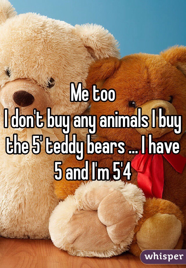 Me too 
I don't buy any animals I buy the 5' teddy bears ... I have 5 and I'm 5'4 