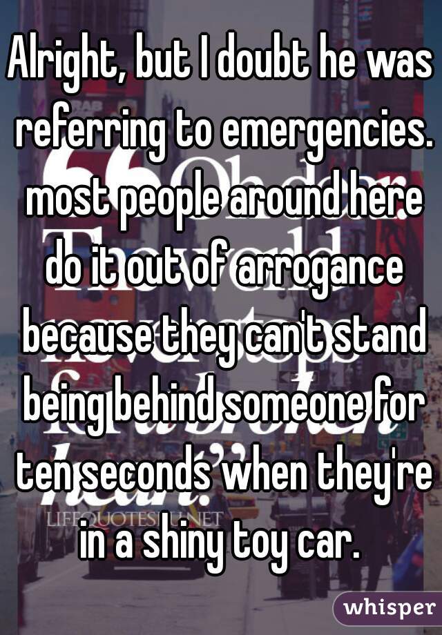 Alright, but I doubt he was referring to emergencies.  most people around here  do it out of arrogance because they can't stand being behind someone for ten seconds when they're in a shiny toy car. 