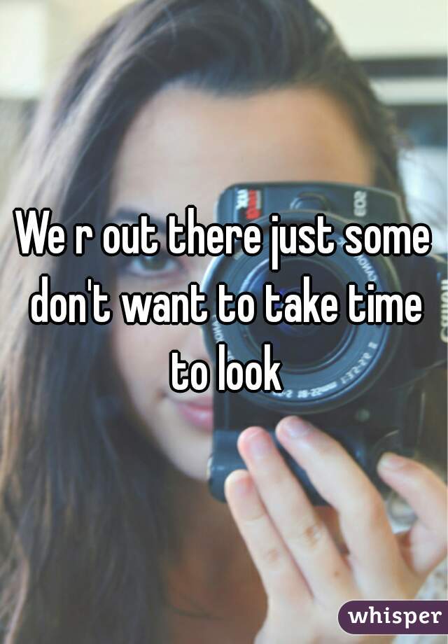 We r out there just some don't want to take time to look