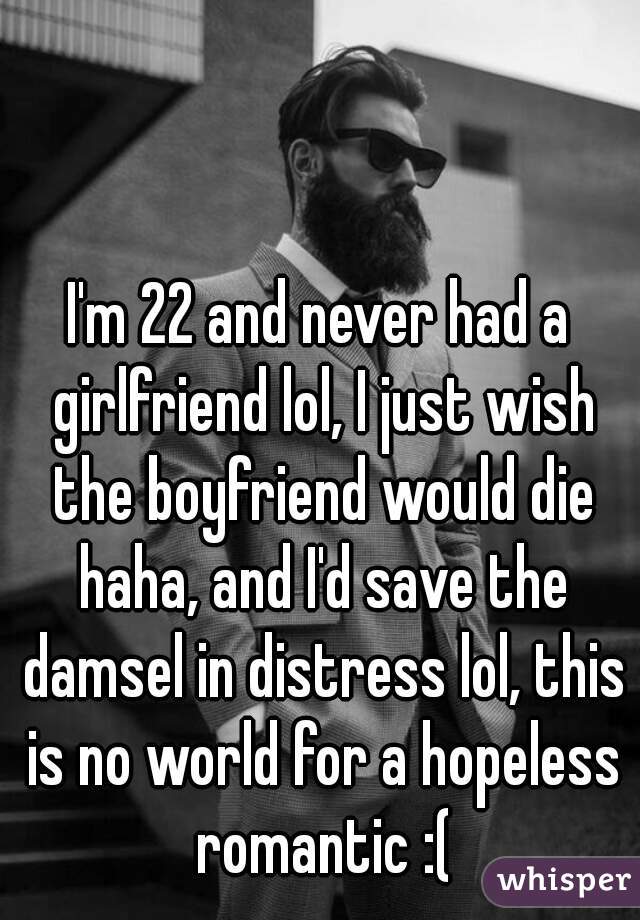 I'm 22 and never had a girlfriend lol, I just wish the boyfriend would die haha, and I'd save the damsel in distress lol, this is no world for a hopeless romantic :(