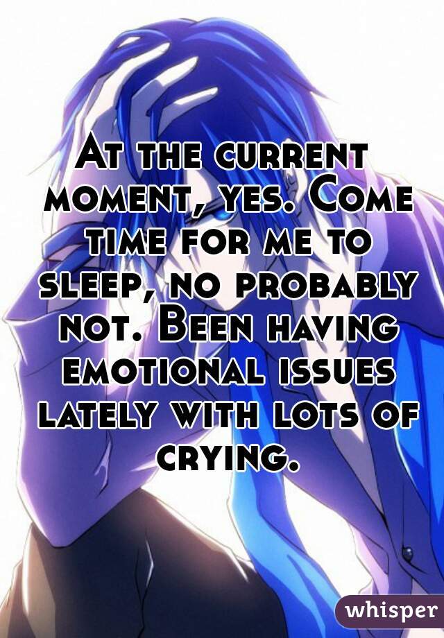 At the current moment, yes. Come time for me to sleep, no probably not. Been having emotional issues lately with lots of crying.