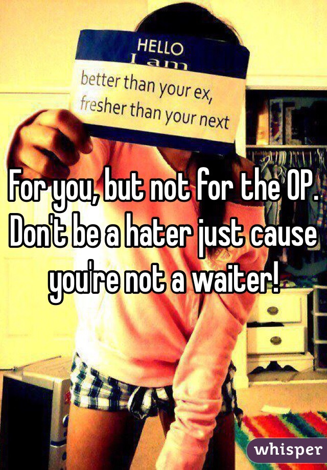For you, but not for the OP. Don't be a hater just cause you're not a waiter!