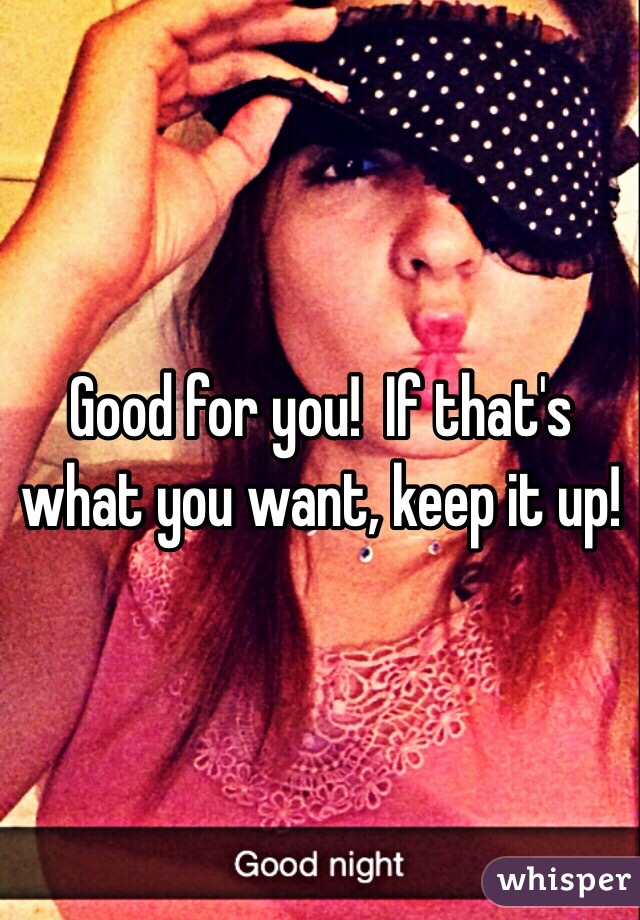 Good for you!  If that's what you want, keep it up!