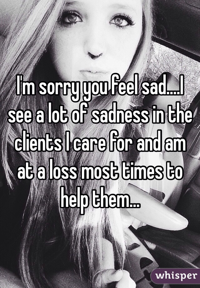 I'm sorry you feel sad....I see a lot of sadness in the clients I care for and am at a loss most times to help them...