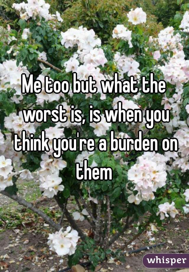 Me too but what the worst is, is when you think you're a burden on them 