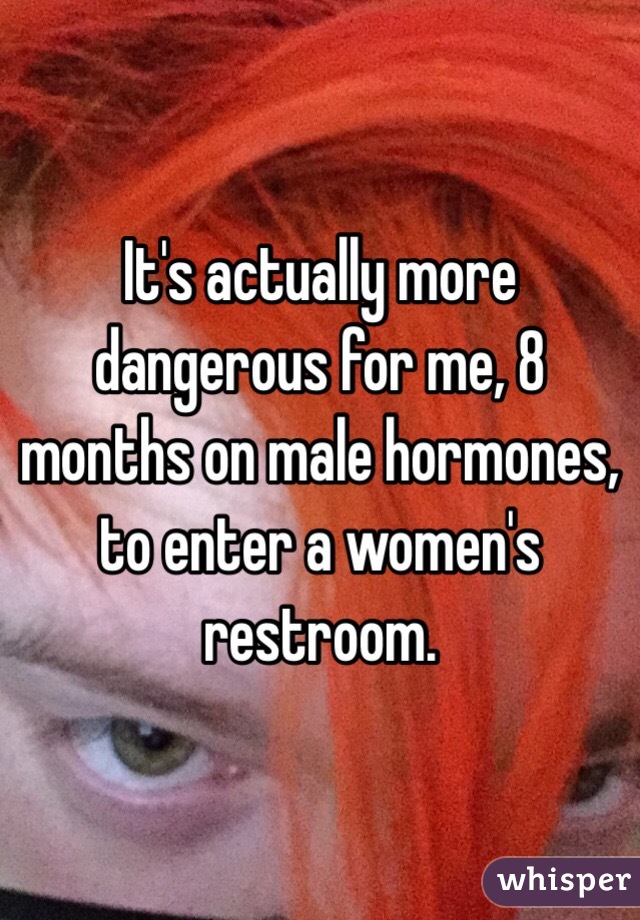 It's actually more dangerous for me, 8 months on male hormones, to enter a women's restroom. 
