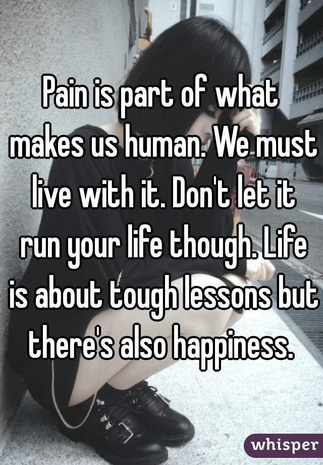 Pain is part of what makes us human. We must live with it. Don't let it run your life though. Life is about tough lessons but there's also happiness. 